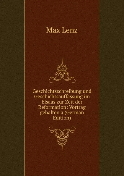 Обложка книги Geschichtsschreibung und Geschichtsauffassung im Elsaas zur Zeit der Reformation: Vortrag gehalten a (German Edition), Max Lenz