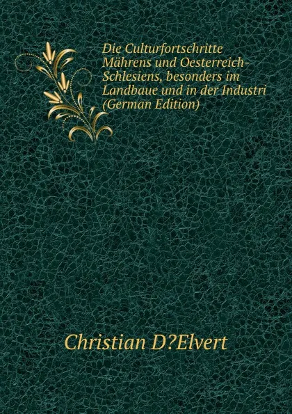 Обложка книги Die Culturfortschritte Mahrens und Oesterreich-Schlesiens, besonders im Landbaue und in der Industri (German Edition), Christian D?Elvert