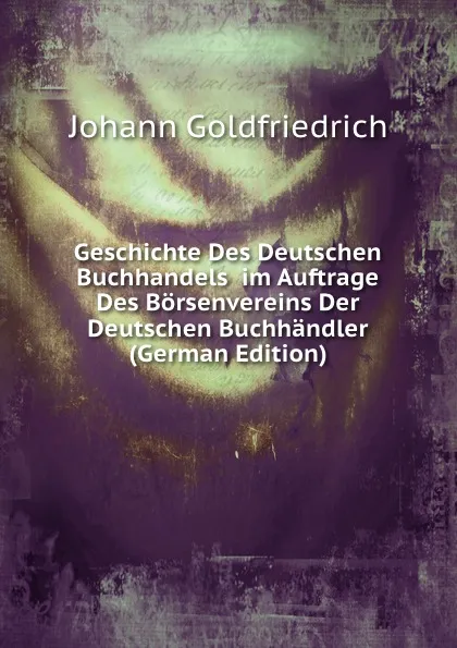 Обложка книги Geschichte Des Deutschen Buchhandels  im Auftrage Des Borsenvereins Der Deutschen Buchhandler (German Edition), Johann Goldfriedrich