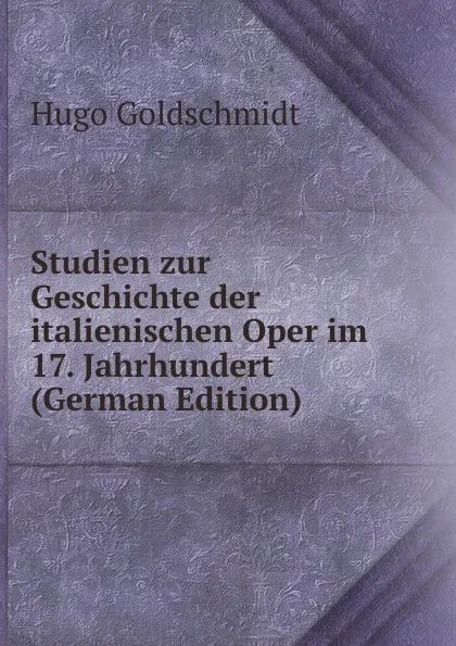 Обложка книги Studien zur Geschichte der italienischen Oper im 17. Jahrhundert (German Edition), Hugo Goldschmidt