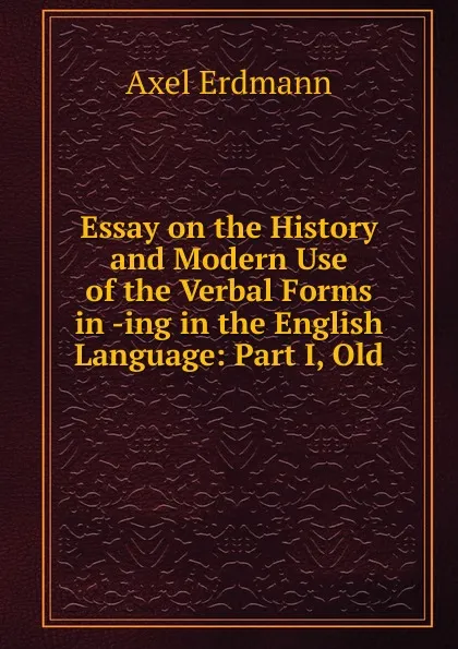 Обложка книги Essay on the History and Modern Use of the Verbal Forms in -ing in the English Language: Part I, Old, Axel Erdmann