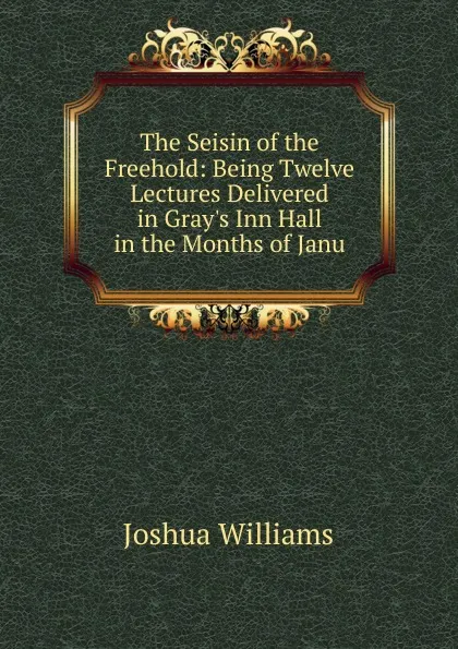 Обложка книги The Seisin of the Freehold: Being Twelve Lectures Delivered in Gray.s Inn Hall in the Months of Janu, Joshua Williams