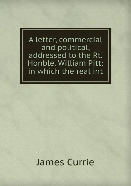 Обложка книги A letter, commercial and political, addressed to the Rt. Honble. William Pitt: in which the real int, James Currie