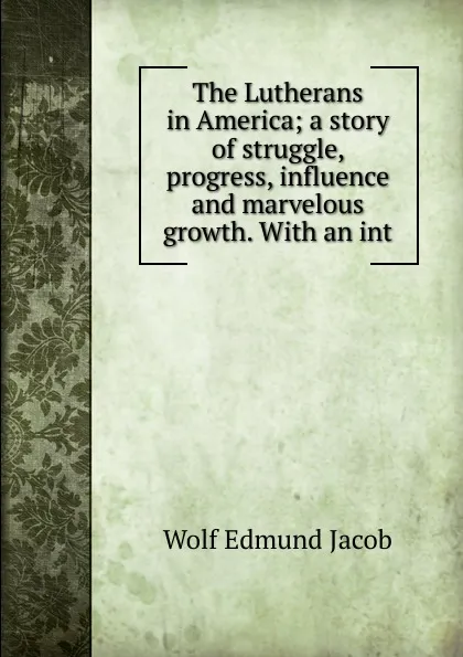 Обложка книги The Lutherans in America; a story of struggle, progress, influence and marvelous growth. With an int, Wolf Edmund Jacob