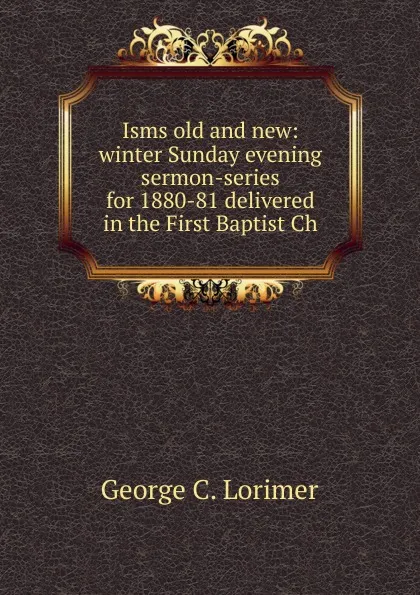 Обложка книги Isms old and new: winter Sunday evening sermon-series for 1880-81 delivered in the First Baptist Ch, George C. Lorimer