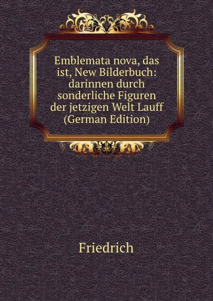 Обложка книги Emblemata nova, das ist, New Bilderbuch: darinnen durch sonderliche Figuren der jetzigen Welt Lauff (German Edition), Friedrich