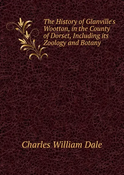 Обложка книги The History of Glanville.s Wootton, in the County of Dorset, Including its Zoology and Botany, Charles William Dale