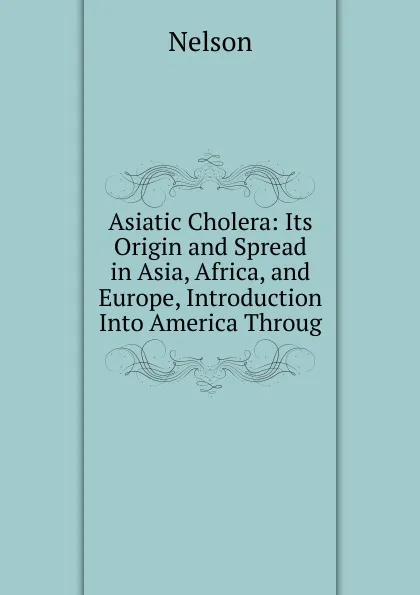 Обложка книги Asiatic Cholera: Its Origin and Spread in Asia, Africa, and Europe, Introduction Into America Throug, Nelson