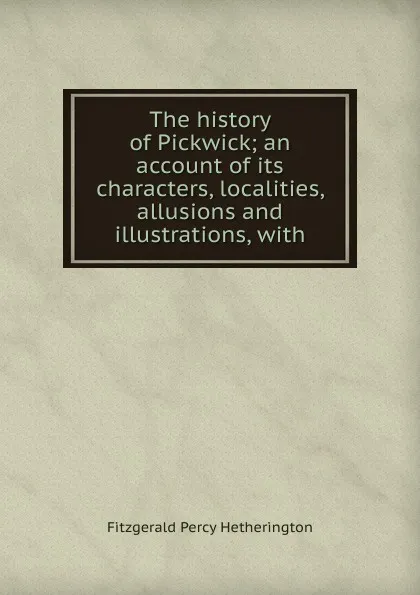 Обложка книги The history of Pickwick; an account of its characters, localities, allusions and illustrations, with, Fitzgerald Percy Hetherington