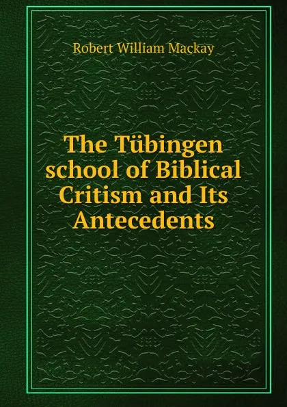 Обложка книги The Tubingen school of Biblical Critism and Its Antecedents, Robert William Mackay