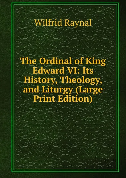 Обложка книги The Ordinal of King Edward VI: Its History, Theology, and Liturgy (Large Print Edition), Wilfrid Raynal