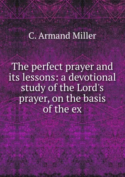 Обложка книги The perfect prayer and its lessons: a devotional study of the Lord.s prayer, on the basis of the ex, C. Armand Miller