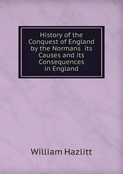 Обложка книги History of the Conquest of England by the Normans  its Causes and its Consequences in England, William Hazlitt