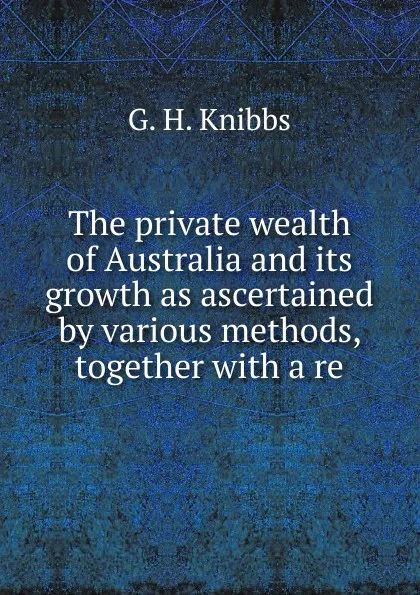 Обложка книги The private wealth of Australia and its growth as ascertained by various methods, together with a re, G. H. Knibbs