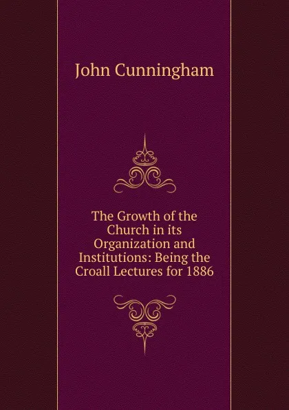 Обложка книги The Growth of the Church in its Organization and Institutions: Being the Croall Lectures for 1886, John Cunningham