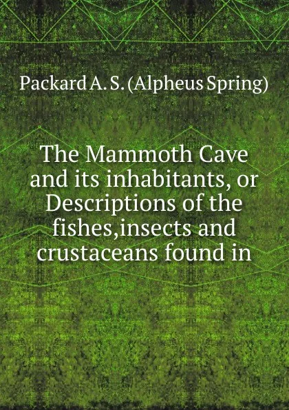 Обложка книги The Mammoth Cave and its inhabitants, or Descriptions of the fishes,insects and crustaceans found in, A.S. Packard