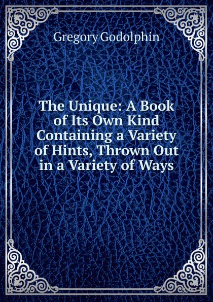 Обложка книги The Unique: A Book of Its Own Kind Containing a Variety of Hints, Thrown Out in a Variety of Ways, Gregory Godolphin