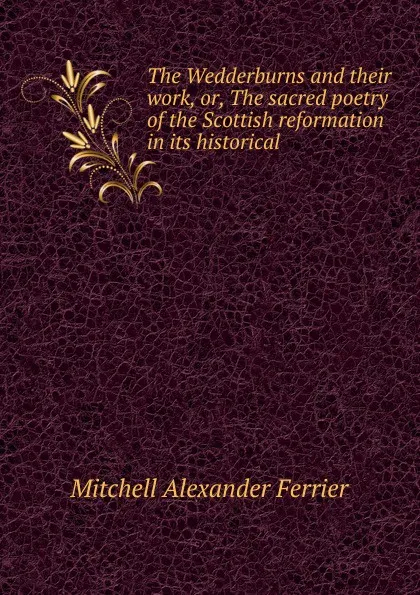 Обложка книги The Wedderburns and their work, or, The sacred poetry of the Scottish reformation in its historical, Mitchell Alexander Ferrier