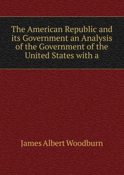 Обложка книги The American Republic and its Government an Analysis of the Government of the United States with a, James Albert Woodburn