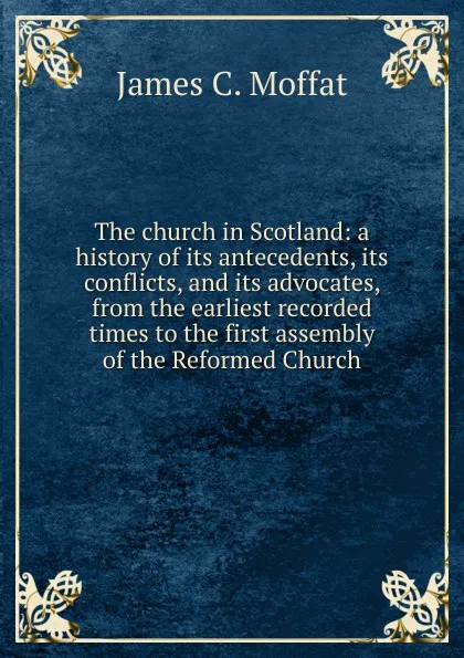 Обложка книги The church in Scotland: a history of its antecedents, its conflicts, and its advocates, from the earliest recorded times to the first assembly of the Reformed Church, James C. Moffat