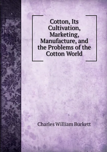 Обложка книги Cotton, Its Cultivation, Marketing, Manufacture, and the Problems of the Cotton World, Charles William Burkett