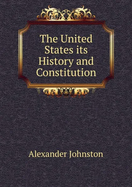 Обложка книги The United States its History and Constitution, Alexander Johnston