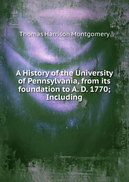 Обложка книги A History of the University of Pennsylvania, from its foundation to A. D. 1770; Including, Thomas Harrison Montgomery