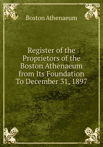 Обложка книги Register of the Proprietors of the Boston Athenaeum from Its Foundation To December 31, 1897, Boston Athenaeum