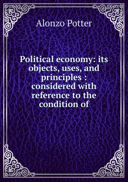 Обложка книги Political economy: its objects, uses, and principles : considered with reference to the condition of, Alonzo Potter