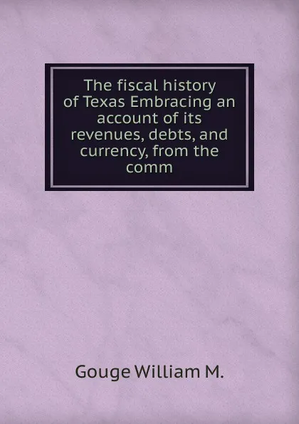 Обложка книги The fiscal history of Texas Embracing an account of its revenues, debts, and currency, from the comm, Gouge William M.