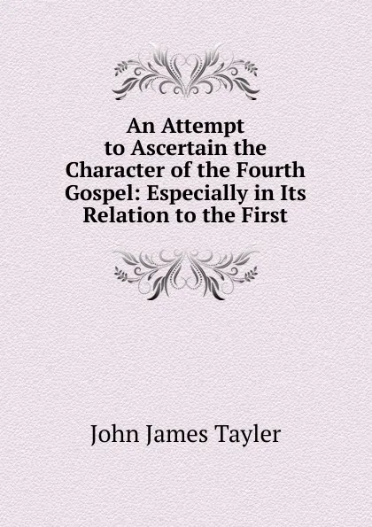 Обложка книги An Attempt to Ascertain the Character of the Fourth Gospel: Especially in Its Relation to the First, John James Tayler