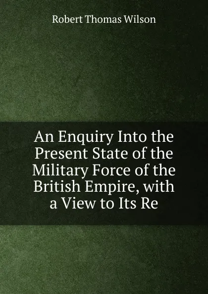 Обложка книги An Enquiry Into the Present State of the Military Force of the British Empire, with a View to Its Re, Robert Thomas Wilson