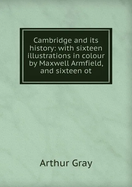 Обложка книги Cambridge and its history: with sixteen illustrations in colour by Maxwell Armfield, and sixteen ot, Arthur Gray