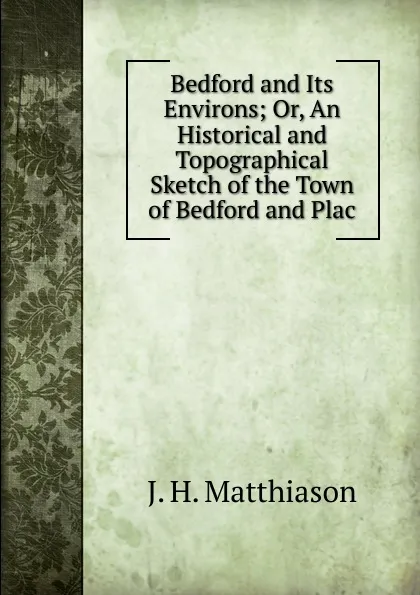 Обложка книги Bedford and Its Environs; Or, An Historical and Topographical Sketch of the Town of Bedford and Plac, J.H. Matthiason