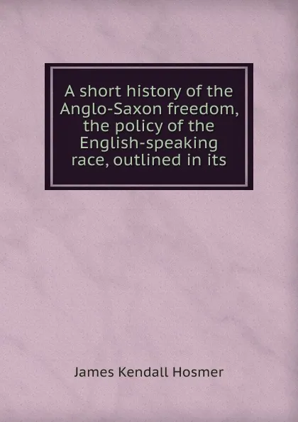 Обложка книги A short history of the Anglo-Saxon freedom, the policy of the English-speaking race, outlined in its, Hosmer James Kendall