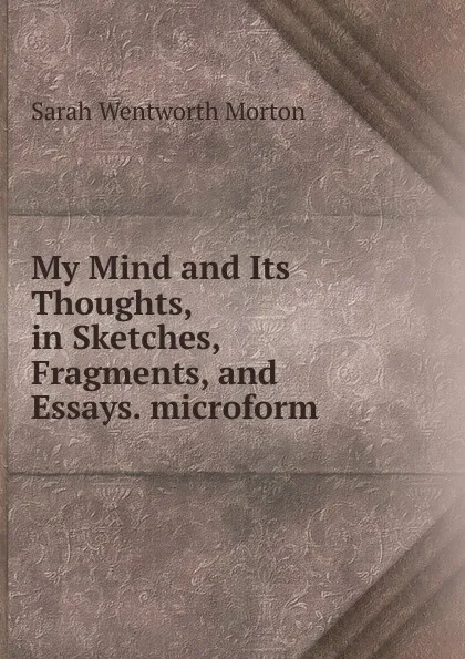 Обложка книги My Mind and Its Thoughts, in Sketches, Fragments, and Essays. microform, Sarah Wentworth Morton