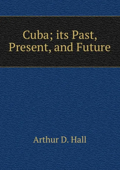 Обложка книги Cuba; its Past, Present, and Future, Arthur D. Hall