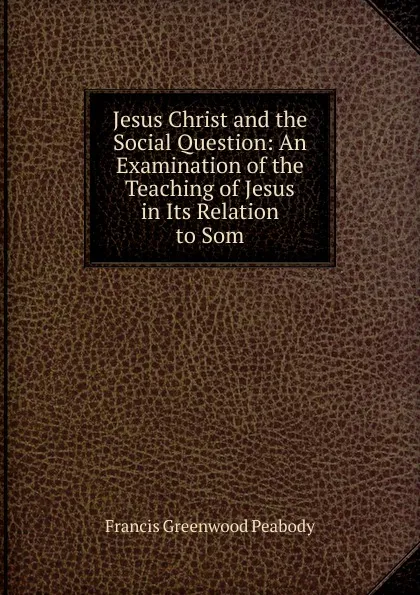 Обложка книги Jesus Christ and the Social Question: An Examination of the Teaching of Jesus in Its Relation to Som, Francis Greenwood Peabody