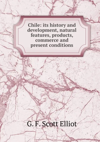 Обложка книги Chile: its history and development, natural features, products, commerce and present conditions, G. F. Scott Elliot