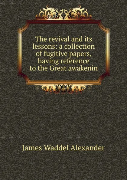 Обложка книги The revival and its lessons: a collection of fugitive papers, having reference to the Great awakenin, James Waddel Alexander