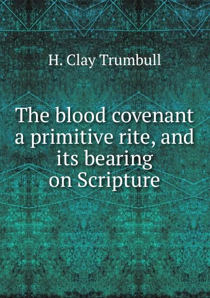 Обложка книги The blood covenant a primitive rite, and its bearing on Scripture, H. Clay Trumbull