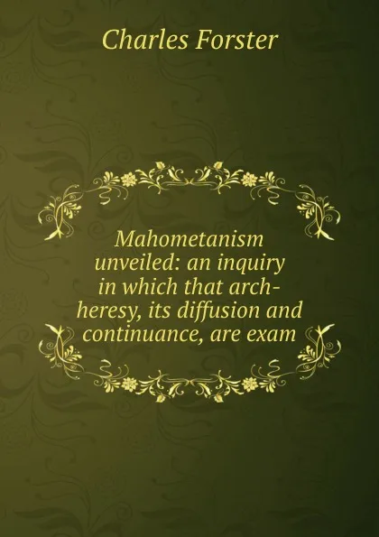 Обложка книги Mahometanism unveiled: an inquiry in which that arch-heresy, its diffusion and continuance, are exam, Charles Forster