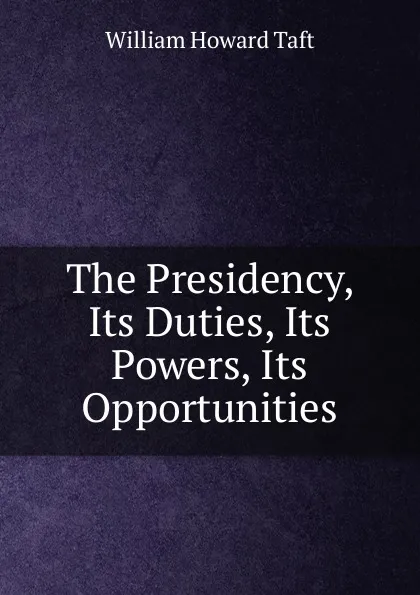 Обложка книги The Presidency, Its Duties, Its Powers, Its Opportunities, William H. Taft