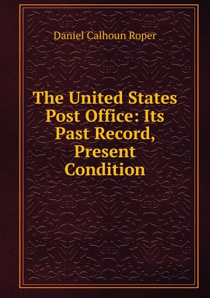 Обложка книги The United States Post Office: Its Past Record, Present Condition, Daniel Calhoun Roper