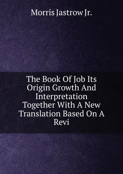 Обложка книги The Book Of Job Its Origin Growth And Interpretation Together With A New Translation Based On A Revi, Morris Jastrow