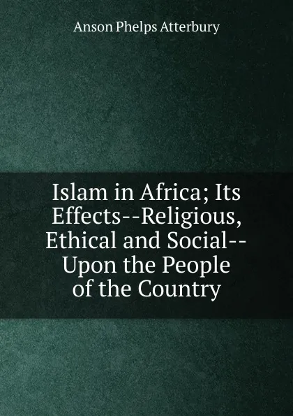 Обложка книги Islam in Africa; Its Effects--Religious, Ethical and Social--Upon the People of the Country, Anson Phelps Atterbury