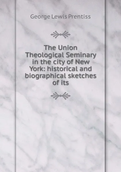 Обложка книги The Union Theological Seminary in the city of New York: historical and biographical sketches of its, George Lewis Prentiss