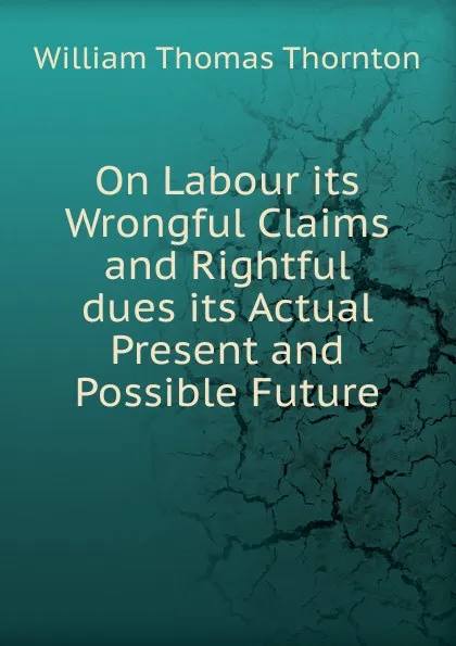 Обложка книги On Labour its Wrongful Claims and Rightful dues its Actual Present and Possible Future, William Thomas Thornton