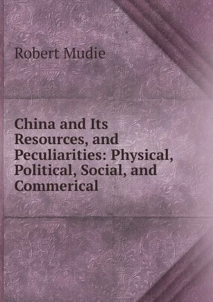 Обложка книги China and Its Resources, and Peculiarities: Physical, Political, Social, and Commerical, Robert Mudie