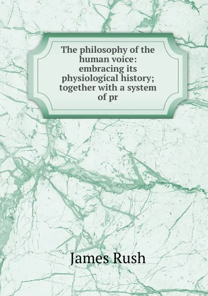 Обложка книги The philosophy of the human voice: embracing its physiological history; together with a system of pr, James Rush